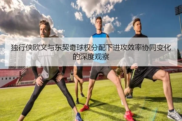 独行侠欧文与东契奇球权分配下进攻效率协同变化的深度观察
