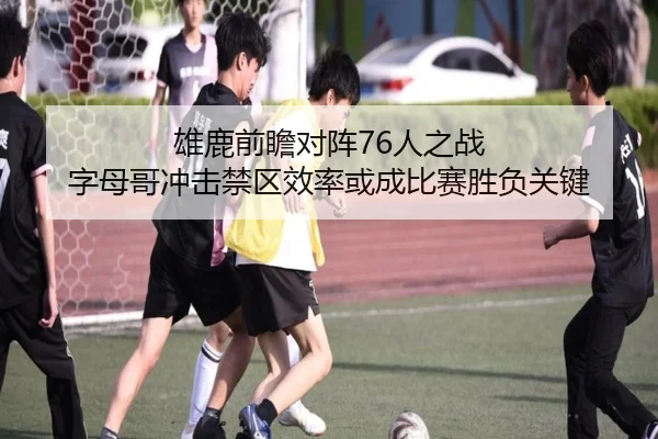 雄鹿前瞻对阵76人之战 字母哥冲击禁区效率或成比赛胜负关键