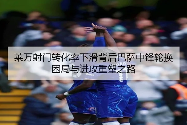 莱万射门转化率下滑背后巴萨中锋轮换困局与进攻重塑之路